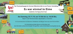 Der Flyer eines TPZ-Projekts. Im Hintergrund ist eine Landkarte abgebildet. Auf dem Flyer sind mehrere Ortsschilder abgebildet: "Deilmissen", "Heinsen", "Eime", "Deinsen" und "Dunsen". Außerdem sind auf dem Flyer Gebäude aus den jeweiligen Orten abgebildet, zum Beispiel eine Kirche. In der Mitte des Flyers steht ein Text: "Das Theaterpädagogische Zentrum Hildesheim lädt ein zum Theater-Nachmittag. Es war einmal in Eime. Gelebte Dorfgeschichten. Am Samstag, 23.11.19, um 15 Uhr bis ca. 18.30 Uhr, Beginn in der Mehrzweckhalle, Hauptstraße 6, 31036 Eime. In Zusammenarbeit mit Vereinen, Verbänden und Bürger*innen aus dem Flecken Eime. Die Veranstaltung findet drinnen und draußen statt. Die Halle bleibt während des Draußen-Teils geöffnet, sodass sie bei Bedarf zurückgehen können."