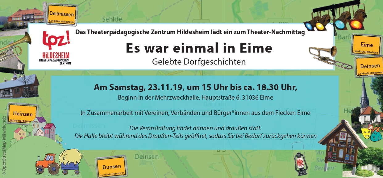 Der Flyer eines TPZ-Projekts. Im Hintergrund ist eine Landkarte abgebildet. Auf dem Flyer sind mehrere Ortsschilder abgebildet: "Deilmissen", "Heinsen", "Eime", "Deinsen" und "Dunsen". Außerdem sind auf dem Flyer Gebäude aus den jeweiligen Orten abgebildet, zum Beispiel eine Kirche. In der Mitte des Flyers steht ein Text: "Das Theaterpädagogische Zentrum Hildesheim lädt ein zum Theater-Nachmittag. Es war einmal in Eime. Gelebte Dorfgeschichten. Am Samstag, 23.11.19, um 15 Uhr bis ca. 18.30 Uhr, Beginn in der Mehrzweckhalle, Hauptstraße 6, 31036 Eime. In Zusammenarbeit mit Vereinen, Verbänden und Bürger*innen aus dem Flecken Eime. Die Veranstaltung findet drinnen und draußen statt. Die Halle bleibt während des Draußen-Teils geöffnet, sodass sie bei Bedarf zurückgehen können."