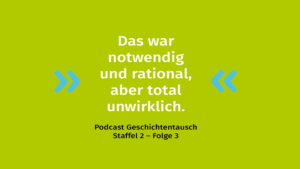 Grüner Hintergrund mit Zitat: "Das war notwendig und rational, aber total unwirklich." Darunter steht in schwarzer Schrift: "Podcast Geschichtentausch Staffel 2 - Folge 3".