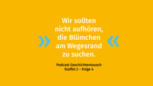 Gelber Hintergrund mit Zitat: "Wir sollten nicht aufhören, die Blümchen am Wegesrand zu suchen." Darunter steht in schwarzer Schrift: "Podcast Geschichtentausch Staffel 2 - Folge 4".