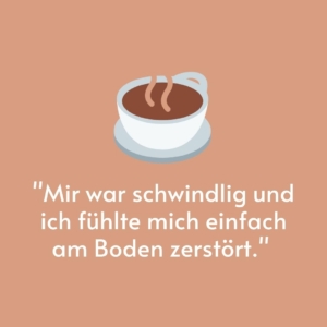 Vor einem beigen Hintergrund ist eine Kaffeetasse gemalt. Darunter steht das Zitat: "Mir war schwindlig und ich fühlte mich einfach am Boden zerstört."