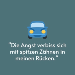 Vor einem grauen Hintergrund ist ein blaues Auto gemalt. Darunter steht das Zitat: "Die Angst verbiss sich mit spitzen Zähnen in meinen Rücken."